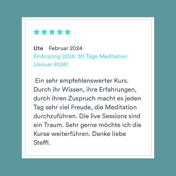 "Ein sehr empfehlenswerter Kurs. Durch ihr Wissen, ihre Erfahrungen, durch ihren Zuspruch macht es jeden Tag sehr viel Freude, die Meditation durchzuführen. Die live Sessions sind ein Traum. Sehr gerne möchte ich die Kurse weiterführen. Danke liebe Steffi" Ute (Embracing 2024: 30 Tage Meditation)