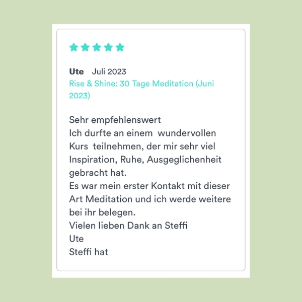 "Sehr empfehlenswert Ich durfte an einem wundervollen Kurs teilnehmen, der mir sehr viel Inspiration, Ruhe, Ausgeglichenheit gebracht hat. Es war mein erster Kontakt mit dieser Art Meditation und ich werde weitere bei ihr belegen. Vielen lieben Dank an Steffi. Ute" (Rise & Shine: 30 Tage Meditation)