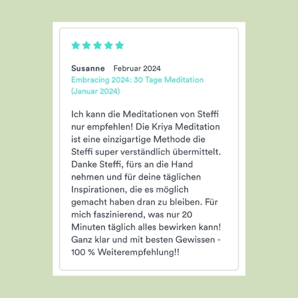 "Ich kann die Meditationen von Steffi nur empfehlen! Die Kriya Meditation ist eine einzigartige Methode die Steffi super verständlich übermittelt. Danke Steffi, fürs an die Hand nehmen und für deine täglichen Inspirationen, die es möglich gemacht haben dran zu bleiben. Für mich faszinierend, was nur 20 Minuten täglich alles bewirken kann! Ganz klar und mit besten Gewissen - 100 % Weiterempfehlung!!" Susanne (Embracing 2024: 30 Tage Meditation)