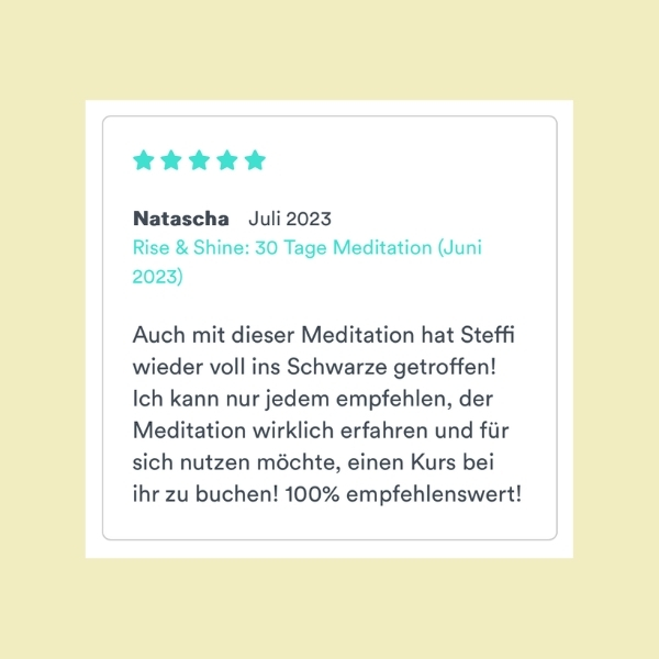 "Auch mit dieser Meditation hat Steffi wieder voll ins Schwarze getroffen! Ich kann nur jedem empfehlen, der Meditation wirklich erfahren und für sich nutzen möchte, einen Kurs bei ihr zu buchen! 100% empfehlenswert!" Natascha (Rise & Shine: 30 Tage Meditation)
