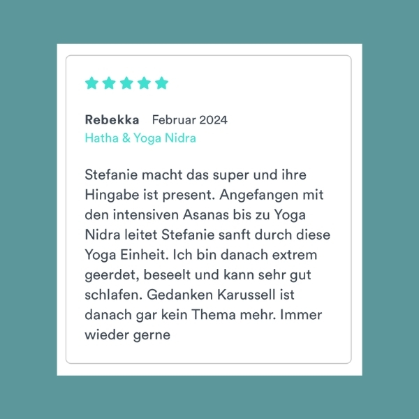 "Stefanie macht das super und ihre Hingabe ist present. Angefangen mit den intensiven Asanas bis zu Yoga Nidra leitet Stefanie sanft durch diese Yoga Einheit. Ich bin danach extrem geerdet, beseelt und kann sehr gut schlafen. Gedanken Karussell ist danach gar kein Thema mehr. Immer wieder gerne" Rebekka