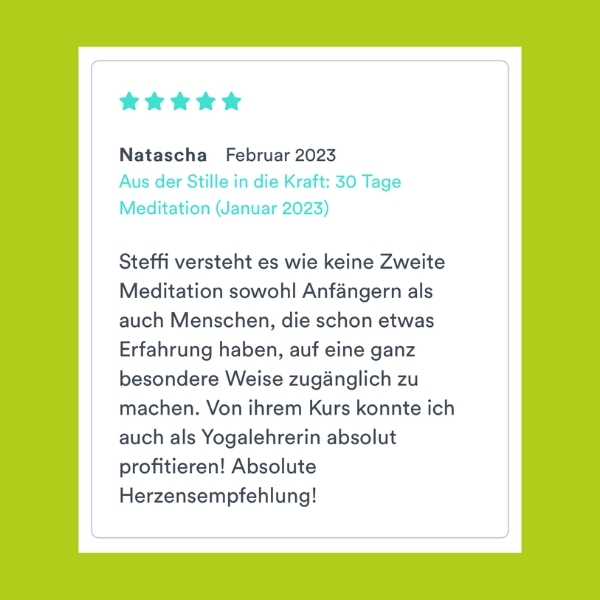 "Steffi versteht es wie keine Zweite Meditation sowohl Anfängern als auch Menschen, die schon etwas Erfahrung haben, auf eine ganz besondere Weise zugänglich zu machen. von ihrem Kurs konnte ich auch als Yogalehrerin absolut profitieren! Absolute Herzensempfehlung!" Natascha (Aus der Stille in die Kraft: 30 Tage Meditation)