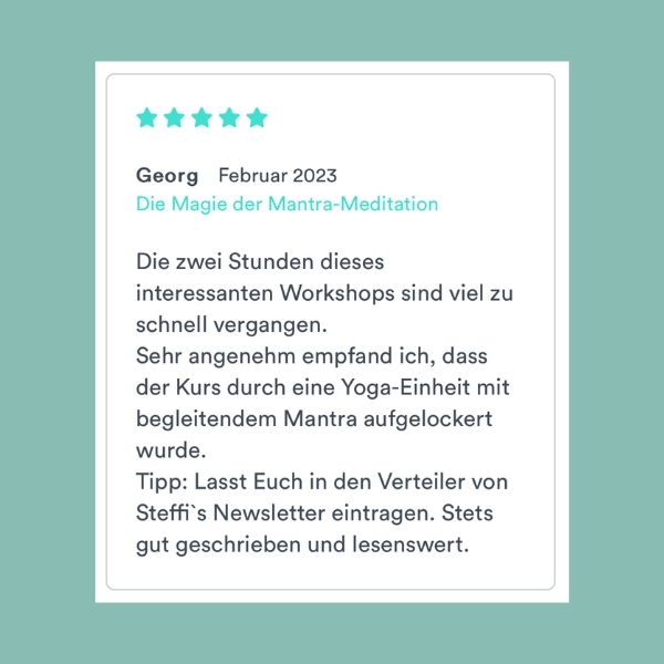 "Die zwei Stunden dieses interessanten Workshops sind viel zu schnell vergangen. Sehr angenehm empfand ich, dass der Kurs durch eine Yoga-Einheit mit begleitendem Mantra aufgelockert wurde. Tipp: Lasst Euch in den Verteiler von Steffi's Newsletter eintragen. Stets gut geschrieben und lesenswert." Georg (Die Magie der Mantra-Meditation)