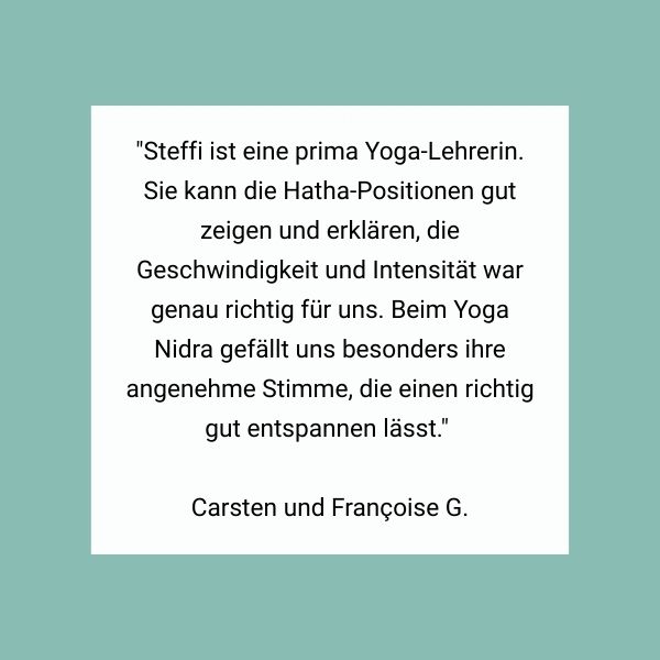 "Steffi ist eine prima Yoga-Lehrerin. Sie kann die Hatha-Positionen gut zeigen und erklären, die Geschwindigkeit und Intensität war genau richtig für uns. Beim Yoga Nidra gefällt uns besonders ihre angenehme Stimme, die einen richtig gut entspannen lässt." Carsten und Françoise G.