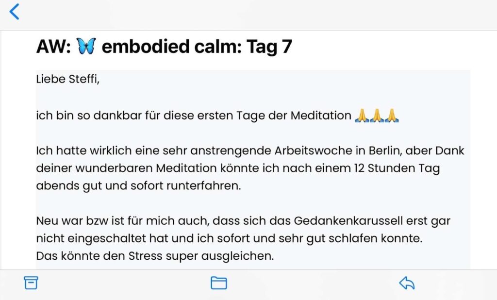 Teilnehmerfeedback zu embodied calm: "Liebe Steffi, ich bin so dankbar für die ersten Tage der Meditation. Ich hatte wirklich eine sehr anstrengende Woche in Berlin, aber Dank deiner wunderbaren Meditation konnte ich nach einem 12 Stunden Tag abends gut und sofort herunterfahren. Neu war bzw. ist für mich auch, dass sich das Gedankenkarussell erst gar nicht eingeschaltet hat und ich sofort und sehr gut schlafen konnte. Das könnte den Stress super ausgleichen."