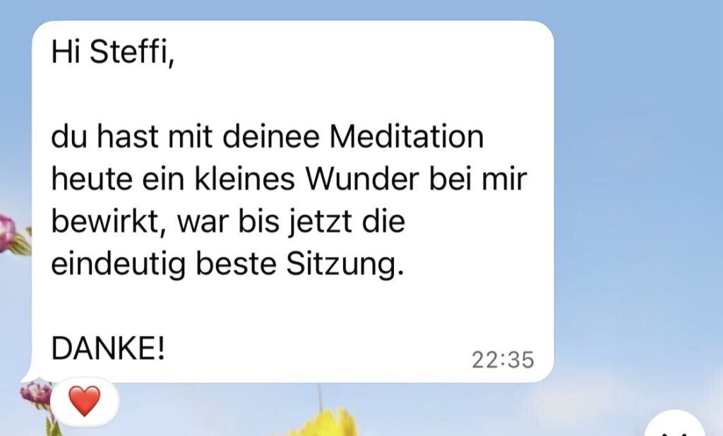 Meditations-Feedback: "Hi Steffi, du hast mit deiner Meditation heute ein kleines Wunder bei mir bewirkt, war bis jetzt die eindeutig bestes Sitzung. DANKE!"